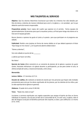 156


                            MIS TALENTOS AL SERVICIO
Objetivo: Que los Jóvenes Adventista reconozcan que todos los cristianos han sido dotados por
Dios de dones y talentos de manera individual para servir a la iglesia y a la sociedad; por lo que
deberán usarlo de manera responsable.

Preparativos previos: Sacar copias del cuadro que aparece en el sermón, forma equipos de
aproximadamente 10 personas para que lo resuelvan juntos y al final quien tenga más dones en la
lista será el equipo ganador.

Buscar jóvenes a quienes les guste el canto y la poesía para que participen en el programa ese
sábado.

Publicidad: Diseñar unas tarjetas en forma de manos dobles en el que deberá aparecer el título
“Que tengo en mis manos”, y en la parte de adentro deberá decir:

“Dones y talentos”,

Ven este sábado en punto de las ________

y sabrás que hacer con ellos.

No Faltes!

Ejercicio de Canto: (Este consistirá en un concierto de jóvenes de la iglesia a quienes les guste
cantar, haciendo interactuar a la iglesia durante su participación, ya sea para cantar el coro, la
última estrofa del canto, a manera de karaoke, entre otros).

Bienvenida:

Lectura bíblica: 1ª. Corintios 12:7-11

Oración de rodillas. (Se realizará un bando de oración por tres personas que hayan sido invitadas
previamente para orar por los dones espirituales de los jóvenes, por los talentos de los niños y por
la vida espiritual de la iglesia en general).

Alabanza: El poder de tu amor # 146 HAJ

Tema: “Nada mío, todo es tuyo”

Los dones o carismas espirituales son regalos especiales que otorga el Espíritu de Dios en forma
individual al creyente y los da para el bien de la comunidad de fe, en este caso, la iglesia. Sólo el
don de lenguas se da para el beneficio particular del creyente, es decir, para edificarse a sí mismo
(1 Co. 14:4).
 
