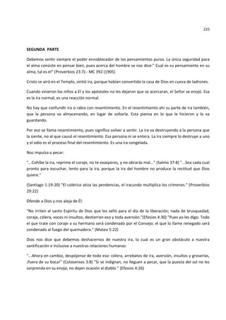 225



SEGUNDA PARTE

Debemos sentir siempre el poder ennoblecedor de los pensamientos puros. La única seguridad para
el alma consiste en pensar bien, pues acerca del hombre se nos dice:” Cual es su pensamiento en su
alma, tal es el” (Proverbios 23:7).- MC 392 (1905)

Cristo se airó en el Templo, sintió ira, porque habían convertido la casa de Dios en cueva de ladrones.

Cuando vinieron los niños a El y los apóstoles no les dejaron que se acercaran, el Señor se enojó. Esa
es la ira normal, es una reacción normal.

No hay que confundir ira o rabia con resentimiento. En el resentimiento ahí su parte de ira también,
que la persona va almacenando, en lugar de soltarla. Esta piensa en lo que le hicieron y lo va
guardando.

Por eso se llama resentimiento, pues significa volver a sentir. La ira va destruyendo a la persona que
la siente, no al que causó el resentimiento. Esa persona ni se entera. La ira siempre lo destruye a uno
y el odio es el proceso final del resentimiento. Es una ira congelada.

Nos impulsa a pecar:

"...Cohíbe la ira, reprime el coraje, no te exasperes, y no obrarás mal..." (Salmo 37:8) "...Sea cada cual
pronto para escuchar, lento para la ira, porque la ira del hombre no produce la rectitud que Dios
quiere."

(Santiago 1:19-20) "El colérico atiza las pendencias, el iracundo multiplica los crímenes." (Proverbios
29:22)

Ofende a Dios y nos aleja de Él:

"No irriten al santo Espíritu de Dios que los selló para el día de la liberación; nada de brusquedad,
coraje, cólera, voces ni insultos; destierren eso y toda aversión."(Efesios 4:30) "Pues yo les digo: Todo
el que trate con coraje a su hermano será condenado por el Consejo; el que lo llame renegado será
condenado al fuego del quemadero." (Mateo 5:22)

Dios nos dice que debemos deshacernos de nuestra ira, la cual es un gran obstáculo a nuestra
santificación e inclusive a nuestras relaciones humanas:

"...Ahora en cambio, despójense de todo eso: cólera, arrebatos de ira, aversión, insultos y groserías,
¡fuera de su boca!" (Colosenses 3:8) "Si se indignan, no lleguen a pecar, que la puesta del sol no les
sorprenda en su enojo, no dejen ocasión al diablo." (Efesios 4:26)
 