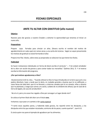 238



                                    FECHAS ESPECIALES


                 ANTE TU ALTAR CON GRATITUD (año nuevo)
Objetivo

Razones para dar gracias a nuestro Creador y exhortar la oportunidad que tenemos al iniciar un
nuevo año.

Preparativos

Prepare cajas forradas para simular un altar, (llevara escrito el nombre del motivo de
agradecimiento en cada caja) con ramas secas y una varita de incienso. Según se vayan presentando
los motivos de gratitud se estará formando el altar.

Prepara tres filas blocks, sobre estas ya preparadas se colocaran las que tienen los títulos.

Publicidad

Se hacen invitaciones individuales en forma de block escribe el versículo “… Y Así andaré alrededor
de tu altar con acción de gracias y para contar todas tus maravillas.” (Salmos 26:6, 7) Y al reverso
escriba la información del programa.

¿Por qué motivos agradecemos a Dios?

 Deuteronomio 6:10-12, dice, : “Cuando Jehová tu Dios te haya introducido en la tierra que juró a tus
padres Abraham, Isaac y Jacob que te daría, en ciudades grandes y buenas que tú no edificaste, y
casas llenas de todo bien, que tú no llenaste, y cisternas cavadas que tú no cavaste, viñas y olivares
que no plantaste, y luego que comas y te sacies, cuídate de no olvidarte de Jehová, que te sacó de la
tierra de Egipto, de casa de servidumbre”.

No sé a ti, pero ¿no acaso has rogado a Dios por conseguir un lugar donde vivir?

Se coloca el primer block del altar con el titulo casa.

Invitamos a que pase un cuarteto a dar canto especial

“Y tomó Jesús aquellos panes, y habiendo dado gracias, los repartió entre los discípulos, y los
discípulos entre los que estaban recostados; asimismo de los peces, cuanto querían”. Juan 6:11

Es Jesús quien nos pone el ejemplo de agradecer por los alimentos.
 