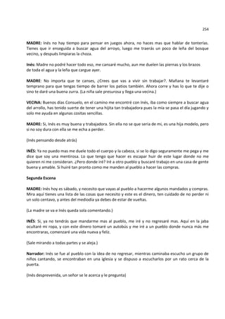 254


MADRE: Inés no hay tiempo para pensar en juegos ahora, no haces mas que hablar de tonterías.
Tienes que ir enseguida a buscar agua del arroyo, luego me traerás un poco de leña del bosque
vecino, y después limpiaras la choza.

Inés: Madre no podré hacer todo eso, me cansaré mucho, aun me duelen las piernas y los brazos
de toda el agua y la leña que cargue ayer.

MADRE: No importa que te canses, ¿Crees que vas a vivir sin trabajar?. Mañana te levantaré
temprano para que tengas tiempo de barrer los patios también. Ahora corre y has lo que te dije o
sino te daré una buena zurra. (La niña sale presurosa y llega una vecina.)

VECINA: Buenos días Consuelo, en el camino me encontré con Inés, iba como siempre a buscar agua
del arrollo, has tenido suerte de tener una hijita tan trabajadora pues la mía se pasa el día jugando y
solo me ayuda en algunas cositas sencillas.

MADRE: Si, Inés es muy buena y trabajadora. Sin ella no se que seria de mi, es una hija modelo, pero
si no soy dura con ella se me echa a perder.

(Inés pensando desde atrás)

INÉS: Ya no puedo mas me duele todo el cuerpo y la cabeza, si se lo digo seguramente me pega y me
dice que soy una mentirosa. Lo que tengo que hacer es escapar huir de este lugar donde no me
quieren ni me consideran. ¿Pero donde iré? Iré a otro pueblo y buscaré trabajo en una casa de gente
buena y amable. Si huiré tan pronto como me manden al pueblo a hacer las compras.

Segunda Escena

MADRE: Inés hoy es sábado, y necesito que vayas al pueblo a hacerme algunos mandados y compras.
Mira aquí tienes una lista de las cosas que necesito y este es el dinero, ten cuidado de no perder ni
un solo centavo, y antes del mediodía ya debes de estar de vueltas.

(La madre se va e Inés queda sola comentando.)

INÉS: Si, ya no tendrás que mandarme mas al pueblo, me iré y no regresaré mas. Aquí en la jaba
ocultaré mi ropa, y con este dinero tomaré un autobús y me iré a un pueblo donde nunca más me
encontraras, comenzaré una vida nueva y feliz.

(Sale mirando a todas partes y se aleja.)

Narrador: Inés se fue al pueblo con la idea de no regresar, mientras caminaba escucho un grupo de
niños cantando, se encontraban en una iglesia y se dispuso a escucharlos por un rato cerca de la
puerta.

(Inés desprevenida, un señor se le acerca y le pregunta)
 