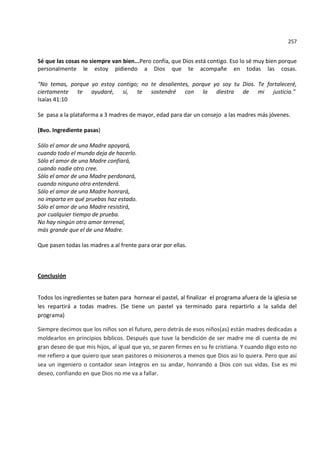 257


Sé que las cosas no siempre van bien...Pero confía, que Dios está contigo. Eso lo sé muy bien porque
personalmente le estoy pidiendo a Dios que te acompañe en todas las cosas.

"No temas, porque yo estoy contigo; no te desalientes, porque yo soy tu Dios. Te fortaleceré,
ciertamente te ayudaré, sí, te sostendré con la diestra de mi justicia."
Isaías 41:10

Se pasa a la plataforma a 3 madres de mayor, edad para dar un consejo a las madres más jóvenes.

(8vo. Ingrediente pasas)

Sólo el amor de una Madre apoyará,
cuando todo el mundo deja de hacerlo.
Sólo el amor de una Madre confiará,
cuando nadie otro cree.
Sólo el amor de una Madre perdonará,
cuando ninguno otro entenderá.
Sólo el amor de una Madre honrará,
no importa en qué pruebas haz estado.
Sólo el amor de una Madre resistirá,
por cualquier tiempo de prueba.
No hay ningún otro amor terrenal,
más grande que el de una Madre.

Que pasen todas las madres a al frente para orar por ellas.



Conclusión


Todos los ingredientes se baten para hornear el pastel, al finalizar el programa afuera de la iglesia se
les repartirá a todas madres. (Se tiene un pastel ya terminado para repartirlo a la salida del
programa)

Siempre decimos que los niños son el futuro, pero detrás de esos niños(as) están madres dedicadas a
moldearlos en principios bíblicos. Después que tuve la bendición de ser madre me di cuenta de mi
gran deseo de que mis hijos, al igual que yo, se paren firmes en su fe cristiana. Y cuando digo esto no
me refiero a que quiero que sean pastores o misioneros a menos que Dios asi lo quiera. Pero que así
sea un ingeniero o contador sean íntegros en su andar, honrando a Dios con sus vidas. Ese es mi
deseo, confiando en que Dios no me va a fallar.
 