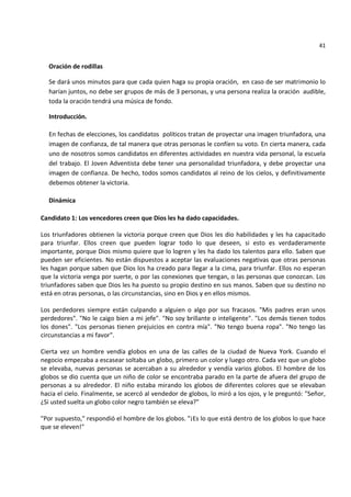 41


  Oración de rodillas

  Se dará unos minutos para que cada quien haga su propia oración, en caso de ser matrimonio lo
  harían juntos, no debe ser grupos de más de 3 personas, y una persona realiza la oración audible,
  toda la oración tendrá una música de fondo.

  Introducción.

  En fechas de elecciones, los candidatos políticos tratan de proyectar una imagen triunfadora, una
  imagen de confianza, de tal manera que otras personas le confíen su voto. En cierta manera, cada
  uno de nosotros somos candidatos en diferentes actividades en nuestra vida personal, la escuela
  del trabajo. El Joven Adventista debe tener una personalidad triunfadora, y debe proyectar una
  imagen de confianza. De hecho, todos somos candidatos al reino de los cielos, y definitivamente
  debemos obtener la victoria.

  Dinámica

Candidato 1: Los vencedores creen que Dios les ha dado capacidades.

Los triunfadores obtienen la victoria porque creen que Dios les dio habilidades y les ha capacitado
para triunfar. Ellos creen que pueden lograr todo lo que deseen, si esto es verdaderamente
importante, porque Dios mismo quiere que lo logren y les ha dado los talentos para ello. Saben que
pueden ser eficientes. No están dispuestos a aceptar las evaluaciones negativas que otras personas
les hagan porque saben que Dios los ha creado para llegar a la cima, para triunfar. Ellos no esperan
que la victoria venga por suerte, o por las conexiones que tengan, o las personas que conozcan. Los
triunfadores saben que Dios les ha puesto su propio destino en sus manos. Saben que su destino no
está en otras personas, o las circunstancias, sino en Dios y en ellos mismos.

Los perdedores siempre están culpando a alguien o algo por sus fracasos. "Mis padres eran unos
perdedores". "No le caigo bien a mi jefe". "No soy brillante o inteligente". "Los demás tienen todos
los dones". "Los personas tienen prejuicios en contra mía". "No tengo buena ropa". "No tengo las
circunstancias a mi favor".

Cierta vez un hombre vendía globos en una de las calles de la ciudad de Nueva York. Cuando el
negocio empezaba a escasear soltaba un globo, primero un color y luego otro. Cada vez que un globo
se elevaba, nuevas personas se acercaban a su alrededor y vendía varios globos. El hombre de los
globos se dio cuenta que un niño de color se encontraba parado en la parte de afuera del grupo de
personas a su alrededor. El niño estaba mirando los globos de diferentes colores que se elevaban
hacia el cielo. Finalmente, se acercó al vendedor de globos, lo miró a los ojos, y le preguntó: "Señor,
¿Si usted suelta un globo color negro también se eleva?"

"Por supuesto," respondió el hombre de los globos. "¡Es lo que está dentro de los globos lo que hace
que se eleven!"
 