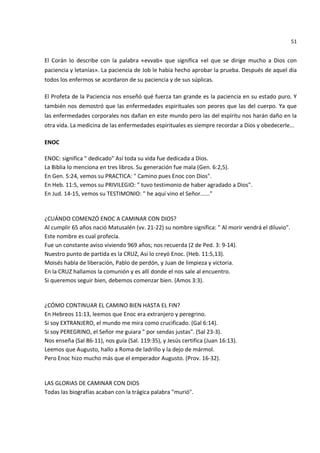 51


El Corán lo describe con la palabra «evvab» que significa «el que se dirige mucho a Dios con
paciencia y letanías». La paciencia de Job le había hecho aprobar la prueba. Después de aquel día
todos los enfermos se acordaron de su paciencia y de sus súplicas.

El Profeta de la Paciencia nos enseñó qué fuerza tan grande es la paciencia en su estado puro. Y
también nos demostró que las enfermedades espirituales son peores que las del cuerpo. Ya que
las enfermedades corporales nos dañan en este mundo pero las del espíritu nos harán daño en la
otra vida. La medicina de las enfermedades espirituales es siempre recordar a Dios y obedecerle...

ENOC

ENOC: significa " dedicado" Así toda su vida fue dedicada a Dios.
La Biblia lo menciona en tres libros. Su generación fue mala (Gen. 6:2,5).
En Gen. 5:24, vemos su PRACTICA: " Camino pues Enoc con Dios".
En Heb. 11:5, vemos su PRIVILEGIO: " tuvo testimonio de haber agradado a Dios".
En Jud. 14-15, vemos su TESTIMONIO: " he aquí vino el Señor......"


¿CUÁNDO COMENZÓ ENOC A CAMINAR CON DIOS?
Al cumplir 65 años nació Matusalén (vv. 21-22) su nombre significa: " Al morir vendrá el diluvio".
Este nombre es cual profecía.
Fue un constante aviso viviendo 969 años; nos recuerda (2 de Ped. 3: 9-14).
Nuestro punto de partida es la CRUZ, Así lo creyó Enoc. (Heb. 11:5,13).
Moisés habla de liberación, Pablo de perdón, y Juan de limpieza y victoria.
En la CRUZ hallamos la comunión y es allí donde el nos sale al encuentro.
Si queremos seguir bien, debemos comenzar bien. (Amos 3:3).


¿CÓMO CONTINUAR EL CAMINO BIEN HASTA EL FIN?
En Hebreos 11:13, leemos que Enoc era extranjero y peregrino.
Si soy EXTRANJERO, el mundo me mira como crucificado. (Gal 6:14).
Si soy PEREGRINO, el Señor me guiara " por sendas justas". (Sal 23-3).
Nos enseña (Sal 86-11), nos guía (Sal. 119:35), y Jesús certifica (Juan 16:13).
Leemos que Augusto, hallo a Roma de ladrillo y la dejo de mármol.
Pero Enoc hizo mucho más que el emperador Augusto. (Prov. 16-32).


LAS GLORIAS DE CAMINAR CON DIOS
Todas las biografías acaban con la trágica palabra "murió".
 