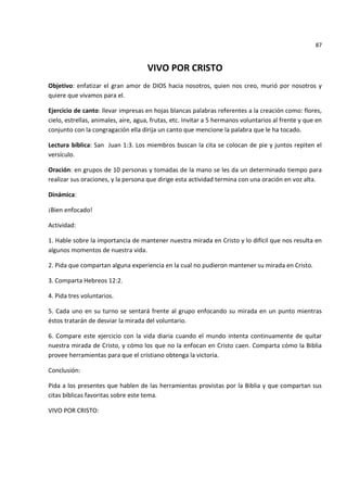 87


                                     VIVO POR CRISTO
Objetivo: enfatizar el gran amor de DIOS hacia nosotros, quien nos creo, murió por nosotros y
quiere que vivamos para el.

Ejercicio de canto: llevar impresas en hojas blancas palabras referentes a la creación como: flores,
cielo, estrellas, animales, aire, agua, frutas, etc. Invitar a 5 hermanos voluntarios al frente y que en
conjunto con la congragación ella dirija un canto que mencione la palabra que le ha tocado.

Lectura bíblica: San Juan 1:3. Los miembros buscan la cita se colocan de pie y juntos repiten el
versículo.

Oración: en grupos de 10 personas y tomadas de la mano se les da un determinado tiempo para
realizar sus oraciones, y la persona que dirige esta actividad termina con una oración en voz alta.

Dinámica:

¡Bien enfocado!

Actividad:

1. Hable sobre la importancia de mantener nuestra mirada en Cristo y lo difícil que nos resulta en
algunos momentos de nuestra vida.

2. Pida que compartan alguna experiencia en la cual no pudieron mantener su mirada en Cristo.

3. Comparta Hebreos 12:2.

4. Pida tres voluntarios.

5. Cada uno en su turno se sentará frente al grupo enfocando su mirada en un punto mientras
éstos tratarán de desviar la mirada del voluntario.

6. Compare este ejercicio con la vida diaria cuando el mundo intenta continuamente de quitar
nuestra mirada de Cristo, y cómo los que no la enfocan en Cristo caen. Comparta cómo la Biblia
provee herramientas para que el cristiano obtenga la victoria.

Conclusión:

Pida a los presentes que hablen de las herramientas provistas por la Biblia y que compartan sus
citas bíblicas favoritas sobre este tema.

VIVO POR CRISTO:
 