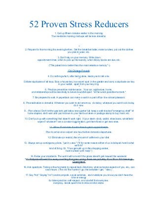 52 Proven Stress Reducers 
1. Get up fifteen minutes earlier in the morning. 
The inevitable morning mishaps will be less stressful. 
* 
2. Prepare for the morning the evening before.. Set the breakfast table, make lunches, put out the clothes 
you plan to wear, etc. 
* 
3. Don't rely on your memory. Write down 
appointment times, when to pick up the laundry, when library books are due, etc. 
("The palest ink is better than the most retentive memory" -) 
Old Chinese Proverb 
* 
4. Do nothing which, after being done, leads you to tell a lie. 
* 
5.Make duplicates of all keys. Bury a house key in a secret spot in the garden and carry a duplicate car key 
in your wallet, apart from your key ring. 
* 
6. Practice preventive maintenance.. Your car, appliances, home, 
and relationships will be less likely to break down/fall apart "at the worst possible moment." 
* 
7. Be prepared to wait. A paperback can make a wait in a post office line almost pleasant. 
* 
8. Procrastination is stressful. Whatever you want to do tomorrow, do today; whatever you want to do today, 
do it now. 
* 
9... Plan ahead. Don't let the gas tank get below one-quarter full; keep a well-stocked "emergency shelf" of 
home staples; don't wait until you're down to your last bus token or postage stamp to buy more; etc. 
* 
10. Don't put up with something that doesn't work right. If your alarm clock, wallet, shoe laces, windshield 
wipers? whatever? are a constant aggravation, get them fixed or get new ones. 
* 
11. Allow 15 minutes of extra time to get to appointments. 
Plan to arrive at an airport one hour before domestic departures. 
* 
12. Eliminate (or restrict) the amount of caffeine in your diet. 
* 
13. Always set up contingency plans, "just in case." ("If for some reason either of us is delayed, here's what 
we'll do" 
kind of thing. Or, "If we get split up in the shopping center, 
here's where we'll meet.") 
* 
14. Relax your standards. The world will not end if the grass doesn't get mowed this weekend. 
*15. Pollyanna-Power! For every one thing that goes wrong, there are probably 10 or 50 or 100 blessings. 
Count them! 
* 
16. Ask questions. Taking a few moments to repeat back directions, what someone expects of you, etc., can 
save hours. (The old "the hurried I go, the beholder I get, " idea.) 
* 
17. Say "No!" Saying "no" to extra projects, social activities, and invitations you know you don't have the 
time or energy 
for takes practice, self-respect, and a belief that everyone, 
everyday, needs quiet time to relax and be alone. 
 
