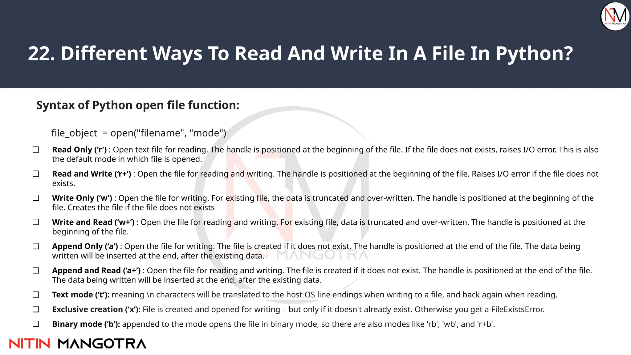 22. Different Ways To Read And Write In A File In Python?
Syntax of Python open file function:
file_object = open("filename", "mode")
❏ Read Only (‘r’) : Open text file for reading. The handle is positioned at the beginning of the file. If the file does not exists, raises I/O error. This is also
the default mode in which file is opened.
❏ Read and Write (‘r+’) : Open the file for reading and writing. The handle is positioned at the beginning of the file. Raises I/O error if the file does not
exists.
❏ Write Only (‘w’) : Open the file for writing. For existing file, the data is truncated and over-written. The handle is positioned at the beginning of the
file. Creates the file if the file does not exists
❏ Write and Read (‘w+’) : Open the file for reading and writing. For existing file, data is truncated and over-written. The handle is positioned at the
beginning of the file.
❏ Append Only (‘a’) : Open the file for writing. The file is created if it does not exist. The handle is positioned at the end of the file. The data being
written will be inserted at the end, after the existing data.
❏ Append and Read (‘a+’) : Open the file for reading and writing. The file is created if it does not exist. The handle is positioned at the end of the file.
The data being written will be inserted at the end, after the existing data.
❏ Text mode (‘t’): meaning n characters will be translated to the host OS line endings when writing to a file, and back again when reading.
❏ Exclusive creation (‘x’): File is created and opened for writing – but only if it doesn't already exist. Otherwise you get a FileExistsError.
❏ Binary mode (‘b’): appended to the mode opens the file in binary mode, so there are also modes like 'rb', 'wb', and 'r+b'.
 