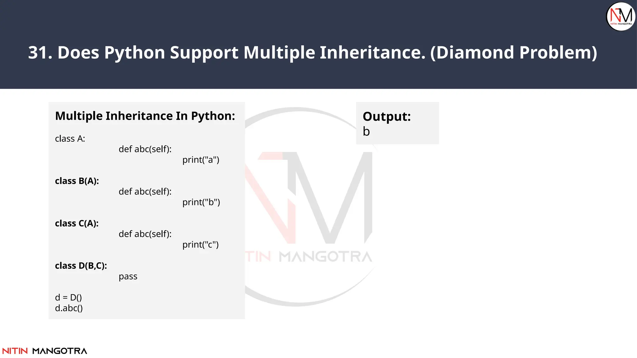 31. Does Python Support Multiple Inheritance. (Diamond Problem)
Multiple Inheritance In Python:
class A:
def abc(self):
print("a")
class B(A):
def abc(self):
print("b")
class C(A):
def abc(self):
print("c")
class D(B,C):
pass
d = D()
d.abc()
Output:
b
 