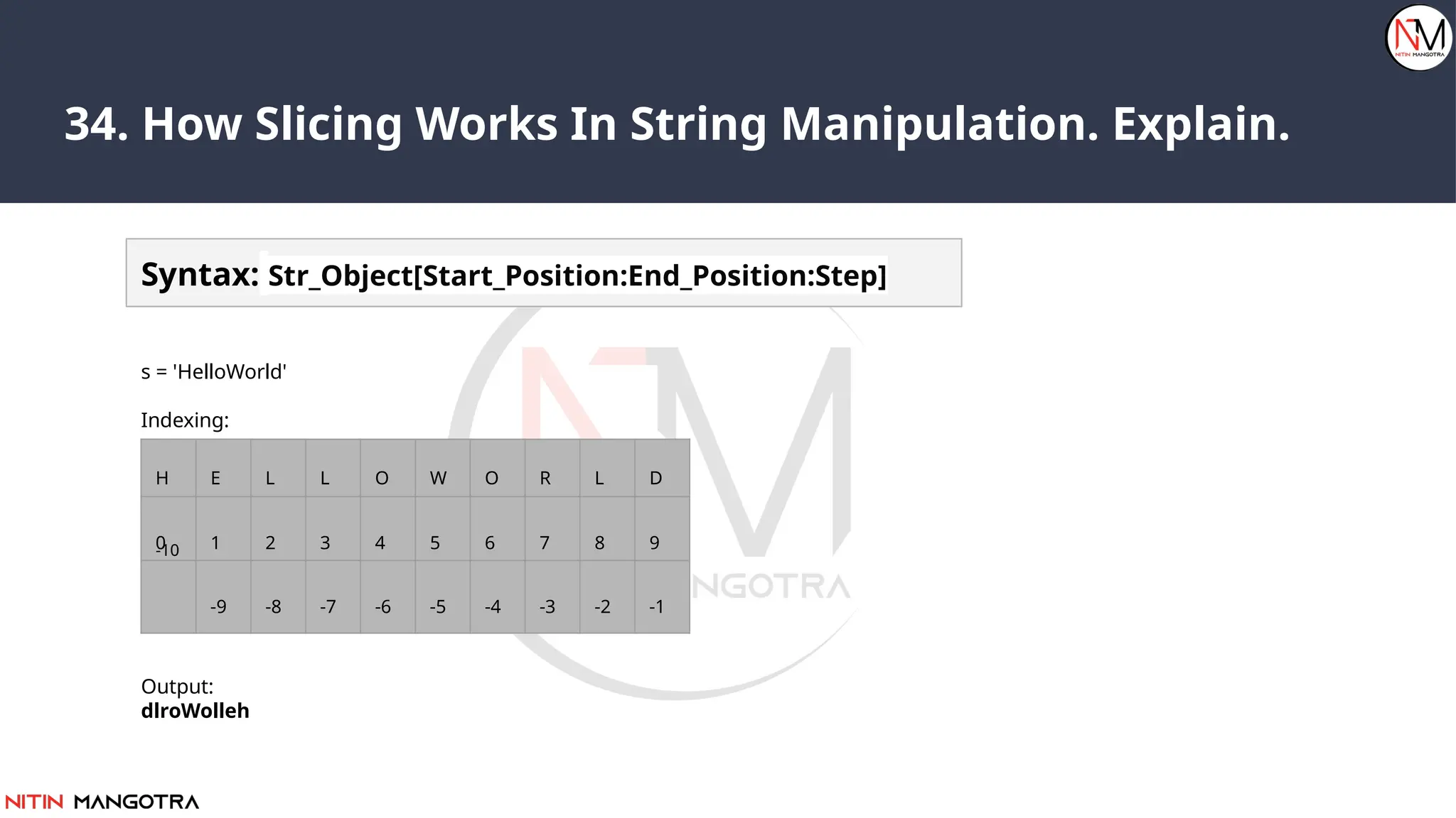 34. How Slicing Works In String Manipulation. Explain.
Syntax: Str_Object[Start_Position:End_Position:Step]
s = 'HelloWorld'
Indexing:
print(s[::-1])
Output:
dlroWolleh
H E L L O W O R L D
0 1 2 3 4 5 6 7 8 9
-9 -8 -7 -6 -5 -4 -3 -2 -1
-10
 
