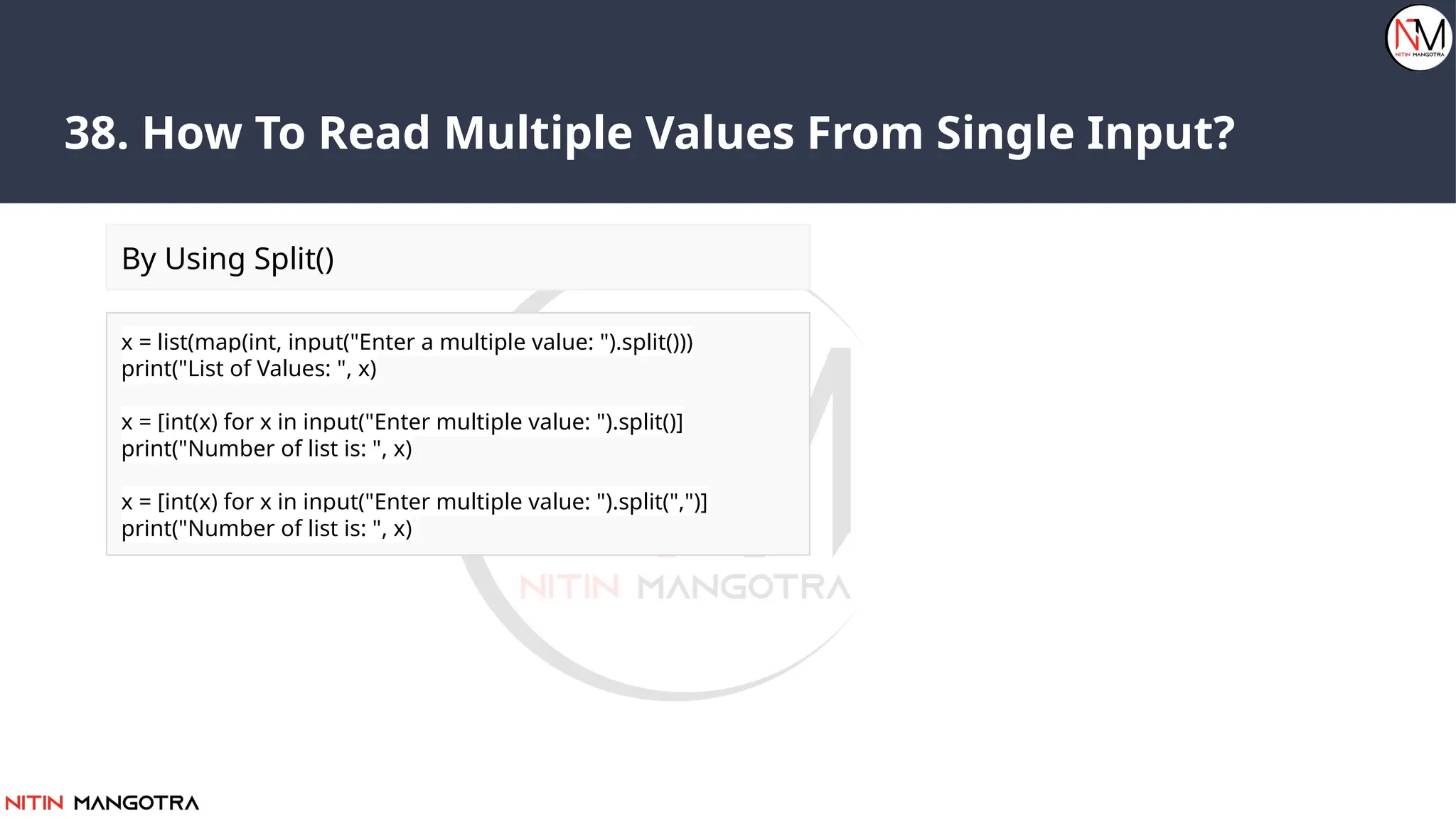 38. How To Read Multiple Values From Single Input?
x = list(map(int, input("Enter a multiple value: ").split()))
print("List of Values: ", x)
x = [int(x) for x in input("Enter multiple value: ").split()]
print("Number of list is: ", x)
x = [int(x) for x in input("Enter multiple value: ").split(",")]
print("Number of list is: ", x)
By Using Split()
 