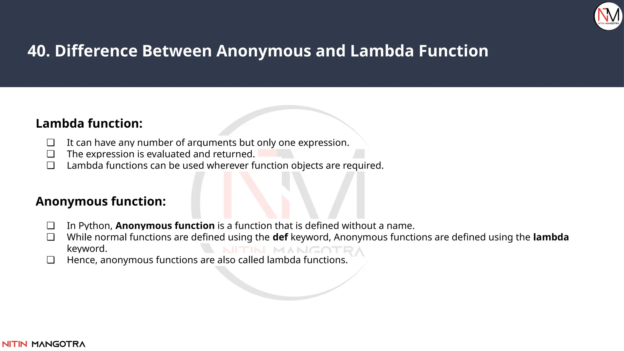 40. Difference Between Anonymous and Lambda Function
Lambda function:
❏ It can have any number of arguments but only one expression.
❏ The expression is evaluated and returned.
❏ Lambda functions can be used wherever function objects are required.
Anonymous function:
❏ In Python, Anonymous function is a function that is defined without a name.
❏ While normal functions are defined using the def keyword, Anonymous functions are defined using the lambda
keyword.
❏ Hence, anonymous functions are also called lambda functions.
 