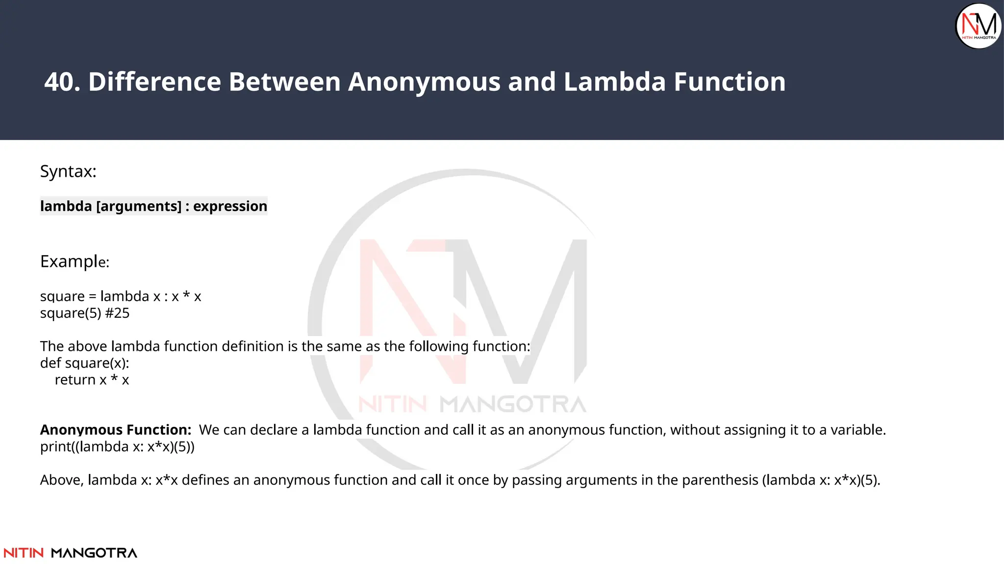 40. Difference Between Anonymous and Lambda Function
Syntax:
lambda [arguments] : expression
Example:
square = lambda x : x * x
square(5) #25
The above lambda function definition is the same as the following function:
def square(x):
return x * x
Anonymous Function: We can declare a lambda function and call it as an anonymous function, without assigning it to a variable.
print((lambda x: x*x)(5))
Above, lambda x: x*x defines an anonymous function and call it once by passing arguments in the parenthesis (lambda x: x*x)(5).
 