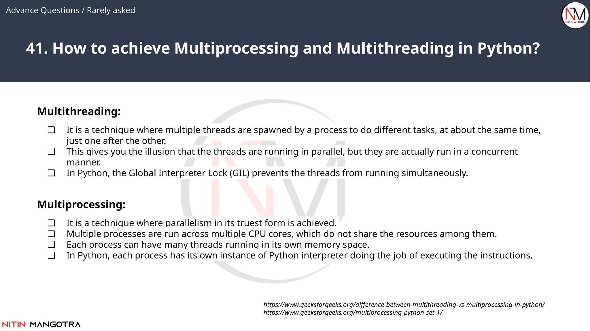 41. How to achieve Multiprocessing and Multithreading in Python?
Advance Questions / Rarely asked
Multithreading:
❏ It is a technique where multiple threads are spawned by a process to do different tasks, at about the same time,
just one after the other.
❏ This gives you the illusion that the threads are running in parallel, but they are actually run in a concurrent
manner.
❏ In Python, the Global Interpreter Lock (GIL) prevents the threads from running simultaneously.
https://www.geeksforgeeks.org/difference-between-multithreading-vs-multiprocessing-in-python/
https://www.geeksforgeeks.org/multiprocessing-python-set-1/
Multiprocessing:
❏ It is a technique where parallelism in its truest form is achieved.
❏ Multiple processes are run across multiple CPU cores, which do not share the resources among them.
❏ Each process can have many threads running in its own memory space.
❏ In Python, each process has its own instance of Python interpreter doing the job of executing the instructions.
 