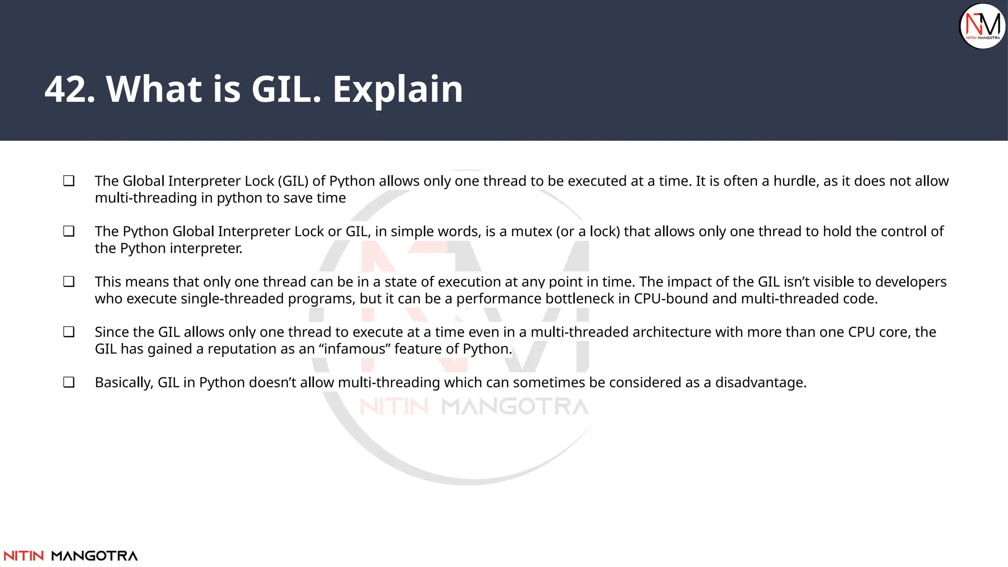 42. What is GIL. Explain
❏ The Global Interpreter Lock (GIL) of Python allows only one thread to be executed at a time. It is often a hurdle, as it does not allow
multi-threading in python to save time
❏ The Python Global Interpreter Lock or GIL, in simple words, is a mutex (or a lock) that allows only one thread to hold the control of
the Python interpreter.
❏ This means that only one thread can be in a state of execution at any point in time. The impact of the GIL isn’t visible to developers
who execute single-threaded programs, but it can be a performance bottleneck in CPU-bound and multi-threaded code.
❏ Since the GIL allows only one thread to execute at a time even in a multi-threaded architecture with more than one CPU core, the
GIL has gained a reputation as an “infamous” feature of Python.
❏ Basically, GIL in Python doesn’t allow multi-threading which can sometimes be considered as a disadvantage.
 