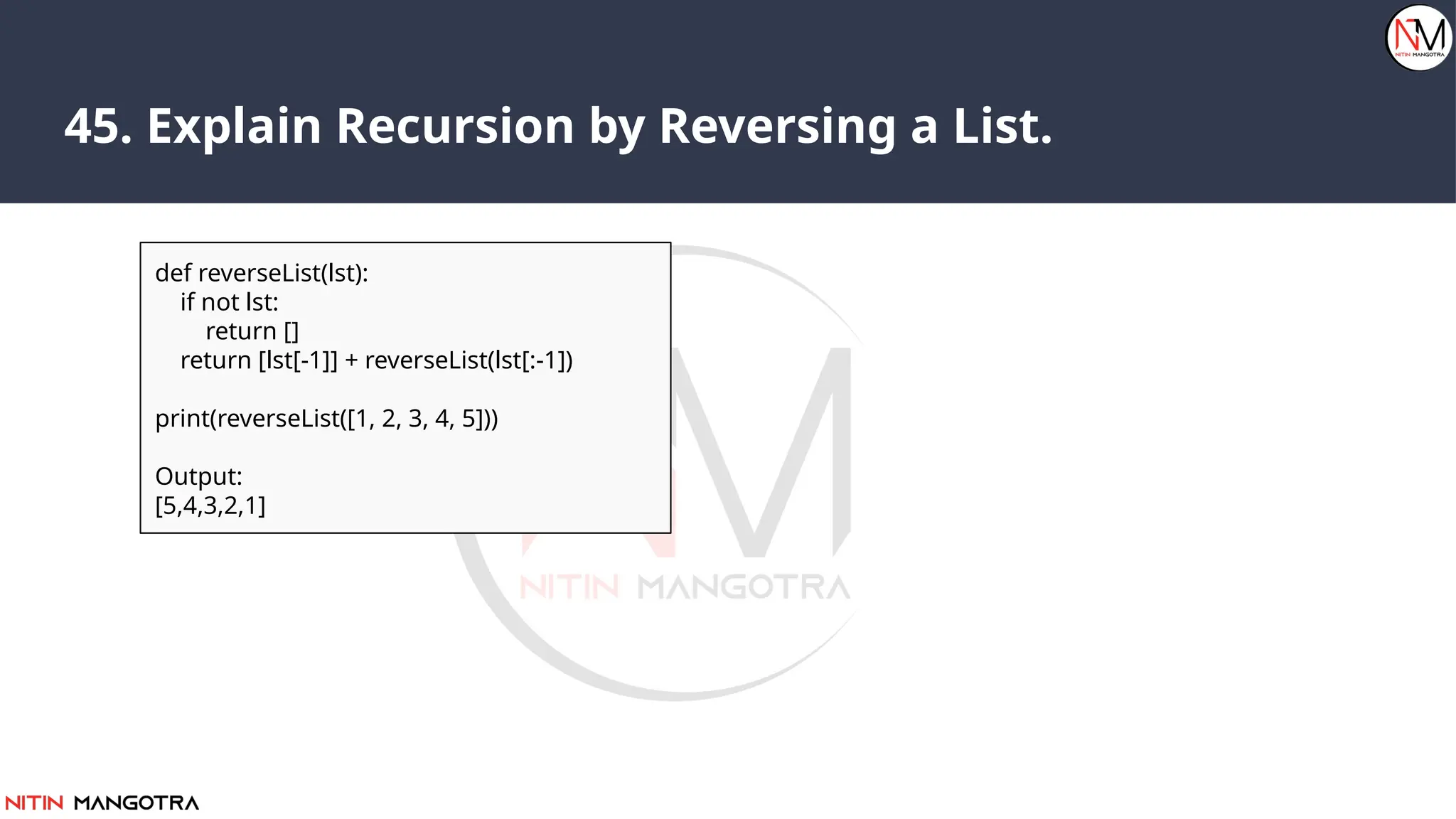 45. Explain Recursion by Reversing a List.
def reverseList(lst):
if not lst:
return []
return [lst[-1]] + reverseList(lst[:-1])
print(reverseList([1, 2, 3, 4, 5]))
Output:
[5,4,3,2,1]
 