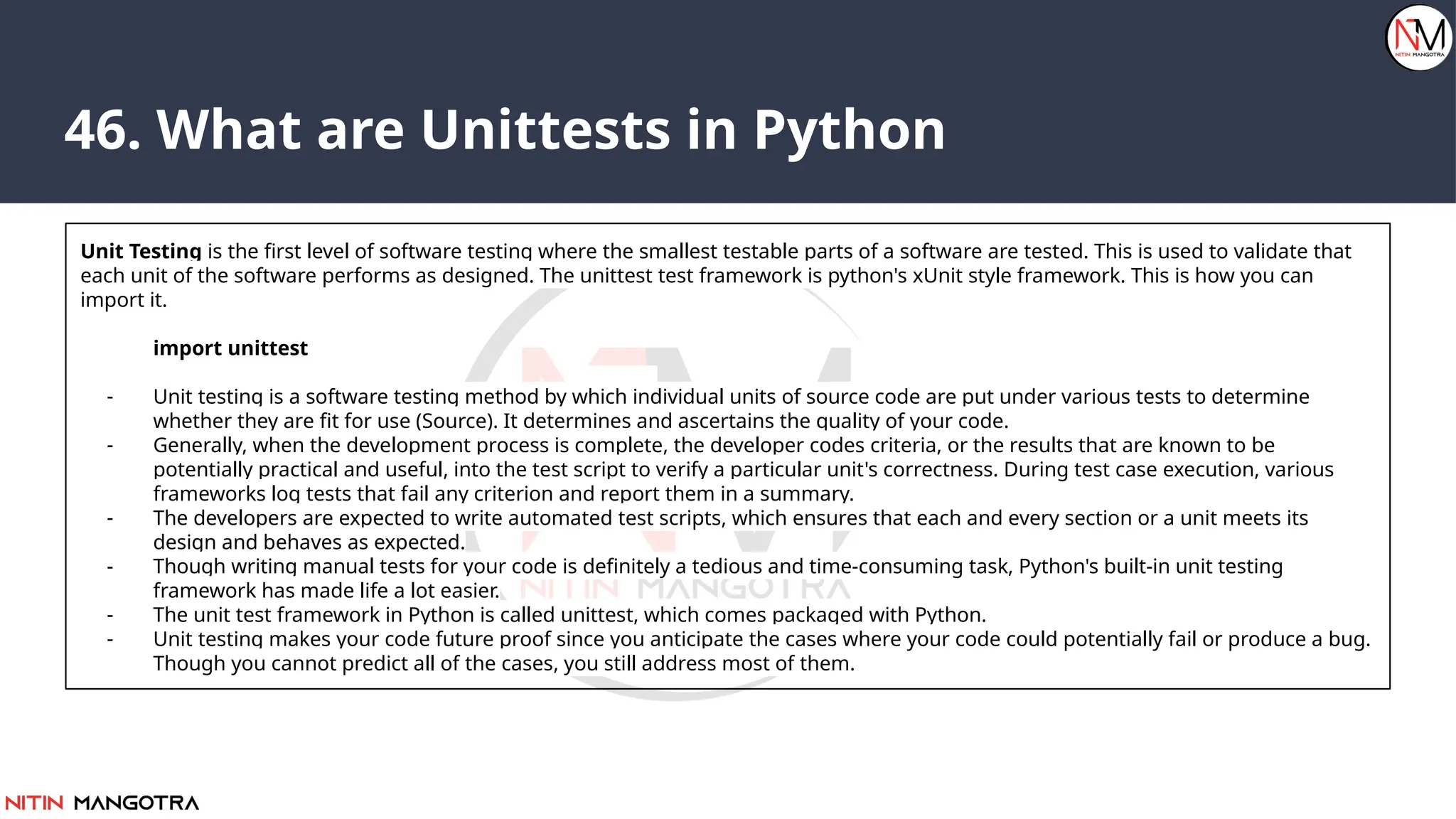 46. What are Unittests in Python
Unit Testing is the first level of software testing where the smallest testable parts of a software are tested. This is used to validate that
each unit of the software performs as designed. The unittest test framework is python's xUnit style framework. This is how you can
import it.
import unittest
- Unit testing is a software testing method by which individual units of source code are put under various tests to determine
whether they are fit for use (Source). It determines and ascertains the quality of your code.
- Generally, when the development process is complete, the developer codes criteria, or the results that are known to be
potentially practical and useful, into the test script to verify a particular unit's correctness. During test case execution, various
frameworks log tests that fail any criterion and report them in a summary.
- The developers are expected to write automated test scripts, which ensures that each and every section or a unit meets its
design and behaves as expected.
- Though writing manual tests for your code is definitely a tedious and time-consuming task, Python's built-in unit testing
framework has made life a lot easier.
- The unit test framework in Python is called unittest, which comes packaged with Python.
- Unit testing makes your code future proof since you anticipate the cases where your code could potentially fail or produce a bug.
Though you cannot predict all of the cases, you still address most of them.
 
