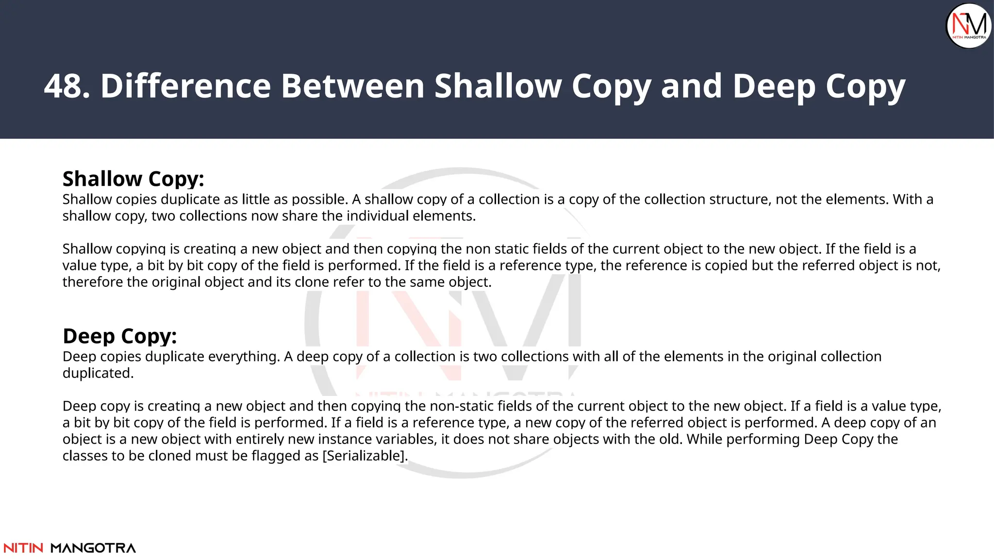 48. Difference Between Shallow Copy and Deep Copy
Shallow Copy:
Shallow copies duplicate as little as possible. A shallow copy of a collection is a copy of the collection structure, not the elements. With a
shallow copy, two collections now share the individual elements.
Shallow copying is creating a new object and then copying the non static fields of the current object to the new object. If the field is a
value type, a bit by bit copy of the field is performed. If the field is a reference type, the reference is copied but the referred object is not,
therefore the original object and its clone refer to the same object.
Deep Copy:
Deep copies duplicate everything. A deep copy of a collection is two collections with all of the elements in the original collection
duplicated.
Deep copy is creating a new object and then copying the non-static fields of the current object to the new object. If a field is a value type,
a bit by bit copy of the field is performed. If a field is a reference type, a new copy of the referred object is performed. A deep copy of an
object is a new object with entirely new instance variables, it does not share objects with the old. While performing Deep Copy the
classes to be cloned must be flagged as [Serializable].
 