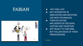 ★ SHY AND LAZY
★ NOT INTERESTED IN
INNOVATION AND IMITATING
ANY NEW TECHNIQUES.
★ THEIR ACTIVITIES
INFLUENCED BY RELIGION,
CUSTOM AND TRADITION
★ NOT READY TO TAKE RISK,
BUT FOLLOW IDEAS OF THEIR
PREDECESSORS.
FABIAN
 