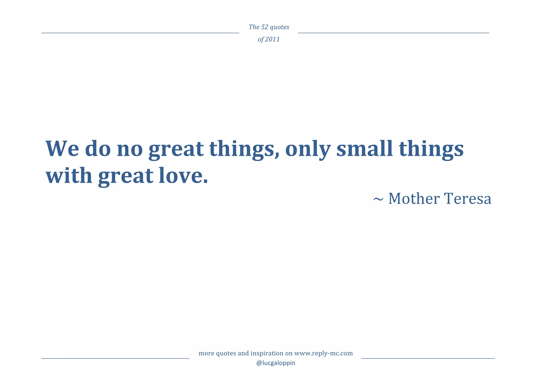                                         The	
  52	
  quotes	
     	
  
	
                                               of	
  2011	
         	
  



	
  
	
  
	
  
We	
  do	
  no	
  great	
  things,	
  only	
  small	
  things	
  
with	
  great	
  love.	
  
                                                                                                     ~	
  Mother	
  Teresa	
  
	
  




	
                     more	
  quotes	
  and	
  inspiration	
  on	
  www.reply-­‐mc.com	
     	
  
	
                                                @lucgaloppin	
                              	
  
 