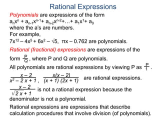 Rational Expressions
For example,
7x12 – 4x5 + 6x2 – 5, πx – 0.762 are polynomials.
Rational (fractional) expressions are expressions of the
form , where P and Q are polynomials.P
Q
Polynomials are expressions of the form
anxn + an-1xn-1+ an-2xn-2+…+ a1x1+ a0
where the a’s are numbers.
All polynomials are rational expressions by viewing P as .
P
1
x – 2
x2 – 2 x + 1 ,
x(x – 2)
(x + 1) (2x + 1)
are rational expressions.
x – 2
 2 x + 1
is not a rational expression because the
denominator is not a polynomial.
Rational expressions are expressions that describe
calculation procedures that involve division (of polynomials).
 