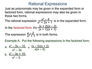 Rational Expressions
Just as polynomials may be given in the expanded form or
factored form, rational expressions may also be given in
these two forms.
The rational expression x2 – 4
x2 + 2x + 1
(x + 2)(x – 2)
(x + 1)(x + 1) .
x – 2
x2 + 1The expression is in both forms.
is in the expanded form.
Example A. Put the following expressions in the factored form.
(x – 5)(x + 2)a.
x(x – 3)
x2 – 3x – 10
x2 – 3x
=
b. x2 – 3x + 10
x2 – 3
In the factored form, it’s
 