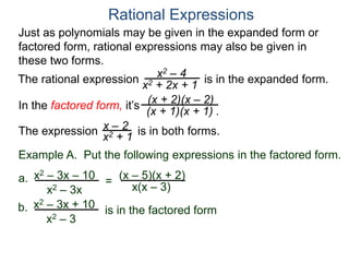 Rational Expressions
Just as polynomials may be given in the expanded form or
factored form, rational expressions may also be given in
these two forms.
The rational expression x2 – 4
x2 + 2x + 1
(x + 2)(x – 2)
(x + 1)(x + 1) .
x – 2
x2 + 1The expression is in both forms.
is in the expanded form.
Example A. Put the following expressions in the factored form.
(x – 5)(x + 2)a.
x(x – 3)
x2 – 3x – 10
x2 – 3x
=
b. x2 – 3x + 10
x2 – 3
is in the factored form
In the factored form, it’s
 