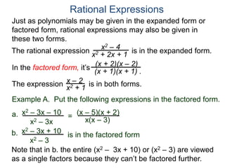 Rational Expressions
Just as polynomials may be given in the expanded form or
factored form, rational expressions may also be given in
these two forms.
The rational expression x2 – 4
x2 + 2x + 1
(x + 2)(x – 2)
(x + 1)(x + 1) .
x – 2
x2 + 1The expression is in both forms.
is in the expanded form.
Example A. Put the following expressions in the factored form.
(x – 5)(x + 2)a.
x(x – 3)
x2 – 3x – 10
x2 – 3x
=
b. x2 – 3x + 10
x2 – 3
is in the factored form
Note that in b. the entire (x2 – 3x + 10) or (x2 – 3) are viewed
as a single factors because they can’t be factored further.
In the factored form, it’s
 