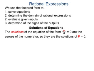 We use the factored form to
1. solve equations
2. determine the domain of rational expressions
2. evaluate given inputs
3. determine of the signs of the outputs
Solutions of Equations
The solutions of the equation of the form = 0 are the
zeroes of the numerator, so they are the solutions of P = 0.
Rational Expressions
P
Q
 