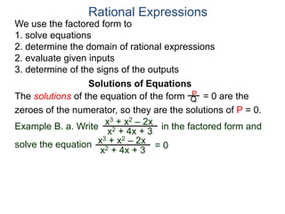 We use the factored form to
1. solve equations
2. determine the domain of rational expressions
2. evaluate given inputs
3. determine of the signs of the outputs
Solutions of Equations
Example B. a. Write in the factored form and
solve the equation
The solutions of the equation of the form = 0 are the
zeroes of the numerator, so they are the solutions of P = 0.
Rational Expressions
x3 + x2 – 2x
x2 + 4x + 3
x3 + x2 – 2x
x2 + 4x + 3
= 0
P
Q
 