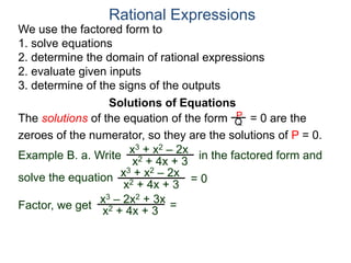 We use the factored form to
1. solve equations
2. determine the domain of rational expressions
2. evaluate given inputs
3. determine of the signs of the outputs
Solutions of Equations
Example B. a. Write in the factored form and
solve the equation
The solutions of the equation of the form = 0 are the
zeroes of the numerator, so they are the solutions of P = 0.
Rational Expressions
x3 + x2 – 2x
x2 + 4x + 3
x3 – 2x2 + 3x
x2 + 4x + 3
x3 + x2 – 2x
x2 + 4x + 3
= 0
Factor, we get
P
Q
=
 