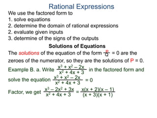 We use the factored form to
1. solve equations
2. determine the domain of rational expressions
2. evaluate given inputs
3. determine of the signs of the outputs
Solutions of Equations
Example B. a. Write in the factored form and
solve the equation
The solutions of the equation of the form = 0 are the
zeroes of the numerator, so they are the solutions of P = 0.
Rational Expressions
x3 + x2 – 2x
x2 + 4x + 3
x3 – 2x2 + 3x
x2 + 4x + 3
= x(x + 2)(x – 1)
(x + 3)(x + 1)
x3 + x2 – 2x
x2 + 4x + 3
= 0
Factor, we get
P
Q
 