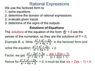 We use the factored form to
1. solve equations
2. determine the domain of rational expressions
2. evaluate given inputs
3. determine of the signs of the outputs
Solutions of Equations
Example B. a. Write in the factored form and
solve the equation
The solutions of the equation of the form = 0 are the
zeroes of the numerator, so they are the solutions of P = 0.
Rational Expressions
x3 + x2 – 2x
x2 + 4x + 3
x3 – 2x2 + 3x
x2 + 4x + 3
= x(x + 2)(x – 1)
(x + 3)(x + 1)
x3 + x2 – 2x
x2 + 4x + 3
= 0
Factor, we get
Hence for
x3 + x2 – 2x
x2 + 4x + 3
= 0, it must be that x(x + 2)(x – 1) = 0
P
Q
 
