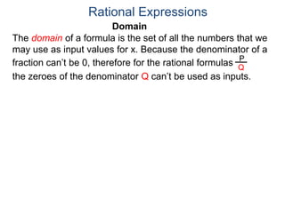 Domain
The domain of a formula is the set of all the numbers that we
may use as input values for x. Because the denominator of a
fraction can’t be 0, therefore for the rational formulas
the zeroes of the denominator Q can’t be used as inputs.
Rational Expressions
P
Q
 