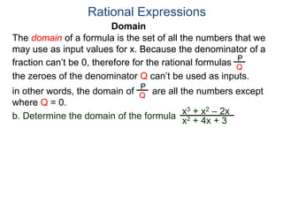 Domain
b. Determine the domain of the formula
The domain of a formula is the set of all the numbers that we
may use as input values for x. Because the denominator of a
fraction can’t be 0, therefore for the rational formulas
the zeroes of the denominator Q can’t be used as inputs.
in other words, the domain of are all the numbers except
where Q = 0.
Rational Expressions
x3 + x2 – 2x
x2 + 4x + 3
P
Q
P
Q
 