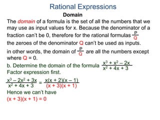 Domain
b. Determine the domain of the formula
The domain of a formula is the set of all the numbers that we
may use as input values for x. Because the denominator of a
fraction can’t be 0, therefore for the rational formulas
the zeroes of the denominator Q can’t be used as inputs.
in other words, the domain of are all the numbers except
where Q = 0.
Rational Expressions
x3 + x2 – 2x
x2 + 4x + 3
x3 – 2x2 + 3x
x2 + 4x + 3
Factor expression first.
=
x(x + 2)(x – 1)
(x + 3)(x + 1)
Hence we can’t have
P
Q
P
Q
(x + 3)(x + 1) = 0
 