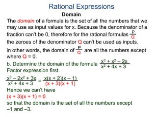 Domain
b. Determine the domain of the formula
The domain of a formula is the set of all the numbers that we
may use as input values for x. Because the denominator of a
fraction can’t be 0, therefore for the rational formulas
the zeroes of the denominator Q can’t be used as inputs.
in other words, the domain of are all the numbers except
where Q = 0.
Rational Expressions
x3 + x2 – 2x
x2 + 4x + 3
x3 – 2x2 + 3x
x2 + 4x + 3
Factor expression first.
=
x(x + 2)(x – 1)
(x + 3)(x + 1)
Hence we can’t have
P
Q
P
Q
(x + 3)(x + 1) = 0
so that the domain is the set of all the numbers except
–1 and –3.
 