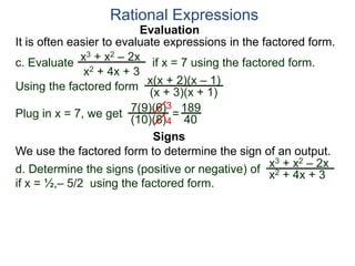 Evaluation
c. Evaluate if x = 7 using the factored form.
It is often easier to evaluate expressions in the factored form.
Rational Expressions
x3 + x2 – 2x
x2 + 4x + 3
Using the factored form
x(x + 2)(x – 1)
(x + 3)(x + 1)
Plug in x = 7, we get 7(9)(6)
(10)(8)
=
3
4
189
40
We use the factored form to determine the sign of an output.
Signs
d. Determine the signs (positive or negative) of
if x = ½,– 5/2 using the factored form.
x3 + x2 – 2x
x2 + 4x + 3
 