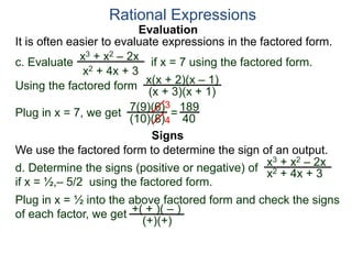 Evaluation
c. Evaluate if x = 7 using the factored form.
It is often easier to evaluate expressions in the factored form.
Rational Expressions
x3 + x2 – 2x
x2 + 4x + 3
Using the factored form
x(x + 2)(x – 1)
(x + 3)(x + 1)
Plug in x = 7, we get 7(9)(6)
(10)(8)
=
3
4
189
40
We use the factored form to determine the sign of an output.
Signs
d. Determine the signs (positive or negative) of
if x = ½,– 5/2 using the factored form.
x3 + x2 – 2x
x2 + 4x + 3
Plug in x = ½ into the above factored form and check the signs
of each factor, we get +( + )( – )
(+)(+)
 