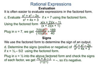 Evaluation
c. Evaluate if x = 7 using the factored form.
It is often easier to evaluate expressions in the factored form.
Rational Expressions
x3 + x2 – 2x
x2 + 4x + 3
Using the factored form
x(x + 2)(x – 1)
(x + 3)(x + 1)
Plug in x = 7, we get 7(9)(6)
(10)(8)
=
3
4
189
40
We use the factored form to determine the sign of an output.
Signs
d. Determine the signs (positive or negative) of
if x = ½,– 5/2 using the factored form.
x3 + x2 – 2x
x2 + 4x + 3
Plug in x = ½ into the above factored form and check the signs
of each factor, we get = –, so it’s negative.+( + )( – )
(+)(+)
 