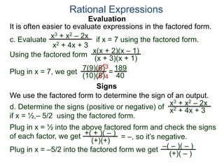 Evaluation
c. Evaluate if x = 7 using the factored form.
It is often easier to evaluate expressions in the factored form.
Rational Expressions
x3 + x2 – 2x
x2 + 4x + 3
Using the factored form
x(x + 2)(x – 1)
(x + 3)(x + 1)
Plug in x = 7, we get 7(9)(6)
(10)(8)
=
3
4
189
40
We use the factored form to determine the sign of an output.
Signs
d. Determine the signs (positive or negative) of
if x = ½,– 5/2 using the factored form.
x3 + x2 – 2x
x2 + 4x + 3
Plug in x = ½ into the above factored form and check the signs
of each factor, we get
Plug in x = –5/2 into the factored form we get –( – )( – )
(+)( – )
= –, so it’s negative.+( + )( – )
(+)(+)
 