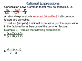PN
QN
= =
1
Rational Expressions
Cancellation Law: Common factor may be cancelled, i.e.
PN
QN
P
Q
A rational expression is reduced (simplified) if all common
factors are cancelled.
To reduce (simplify) a rational expression, put the expression
in the factored form then cancel the common factors.
Example B. Reduce the following expressions.
(x – 2)(x + 3)
(x + 3)(x + 2)
a.
b.
x2 – 3x + 10
x2 – 3
 