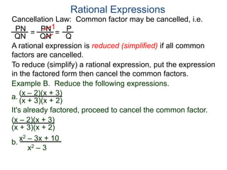 PN
QN
= =
1
Rational Expressions
Cancellation Law: Common factor may be cancelled, i.e.
PN
QN
P
Q
A rational expression is reduced (simplified) if all common
factors are cancelled.
To reduce (simplify) a rational expression, put the expression
in the factored form then cancel the common factors.
Example B. Reduce the following expressions.
(x – 2)(x + 3)
It's already factored, proceed to cancel the common factor.
(x + 3)(x + 2)
(x – 2)(x + 3)
(x + 3)(x + 2)
a.
b.
x2 – 3x + 10
x2 – 3
 