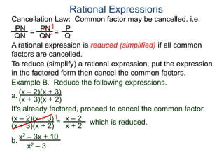 PN
QN
= =
1
Rational Expressions
Cancellation Law: Common factor may be cancelled, i.e.
PN
QN
P
Q
A rational expression is reduced (simplified) if all common
factors are cancelled.
To reduce (simplify) a rational expression, put the expression
in the factored form then cancel the common factors.
Example B. Reduce the following expressions.
(x – 2)(x + 3)
1
= x – 2
x + 2
It's already factored, proceed to cancel the common factor.
(x + 3)(x + 2)
(x – 2)(x + 3)
(x + 3)(x + 2) which is reduced.
a.
b.
x2 – 3x + 10
x2 – 3
 