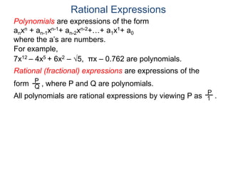 Rational Expressions
For example,
7x12 – 4x5 + 6x2 – 5, πx – 0.762 are polynomials.
Rational (fractional) expressions are expressions of the
form , where P and Q are polynomials.P
Q
Polynomials are expressions of the form
anxn + an-1xn-1+ an-2xn-2+…+ a1x1+ a0
where the a’s are numbers.
All polynomials are rational expressions by viewing P as .
P
1
 