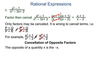 Rational Expressions
Only factors may be canceled. It is wrong to cancel terms, i.e.
P + Q
P + R
=
P + Q
P + R
For example,
x2 + 1
x2 – 2
=
x2 + 1
x2 – 2
The opposite of a quantity x is the –x.
c.
x2 – 1
x2 – 3x+ 2
x2 – 1
x2 – 3x+ 2
=
(x – 1)(x + 1)
(x – 1)(x – 2)
1
=
x + 1
x – 2
Factor then cancel
Cancellation of Opposite Factors
 