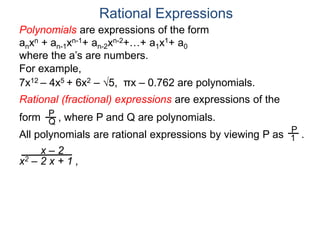 Rational Expressions
For example,
7x12 – 4x5 + 6x2 – 5, πx – 0.762 are polynomials.
Rational (fractional) expressions are expressions of the
form , where P and Q are polynomials.P
Q
Polynomials are expressions of the form
anxn + an-1xn-1+ an-2xn-2+…+ a1x1+ a0
where the a’s are numbers.
All polynomials are rational expressions by viewing P as .
P
1
x – 2
x2 – 2 x + 1 ,
 