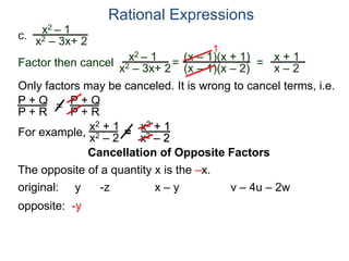 Rational Expressions
Only factors may be canceled. It is wrong to cancel terms, i.e.
P + Q
P + R
=
P + Q
P + R
For example,
x2 + 1
x2 – 2
=
x2 + 1
x2 – 2
The opposite of a quantity x is the –x.
original: y -z x – y v – 4u – 2w
opposite: -y
c.
x2 – 1
x2 – 3x+ 2
x2 – 1
x2 – 3x+ 2
=
(x – 1)(x + 1)
(x – 1)(x – 2)
1
=
x + 1
x – 2
Factor then cancel
Cancellation of Opposite Factors
 