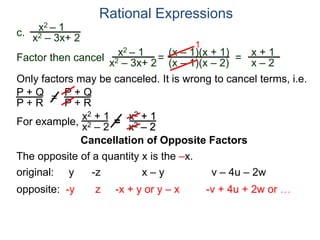 Rational Expressions
Only factors may be canceled. It is wrong to cancel terms, i.e.
P + Q
P + R
=
P + Q
P + R
For example,
x2 + 1
x2 – 2
=
x2 + 1
x2 – 2
The opposite of a quantity x is the –x.
original: y -z x – y v – 4u – 2w
opposite: -y z -x + y or y – x -v + 4u + 2w or …
c.
x2 – 1
x2 – 3x+ 2
x2 – 1
x2 – 3x+ 2
=
(x – 1)(x + 1)
(x – 1)(x – 2)
1
=
x + 1
x – 2
Factor then cancel
Cancellation of Opposite Factors
 