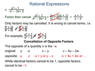 Rational Expressions
Only factors may be canceled. It is wrong to cancel terms, i.e.
P + Q
P + R
=
P + Q
P + R
For example,
x2 + 1
x2 – 2
=
x2 + 1
x2 – 2
Cancellation of Opposite Factors
The opposite of a quantity x is the –x.
While identical factors cancel to be 1, opposite factors
cancel to be –1,
original: y -z x – y v – 4u – 2w
opposite: -y z -x + y or y – x -v + 4u + 2w or …
c.
x2 – 1
x2 – 3x+ 2
x2 – 1
x2 – 3x+ 2
=
(x – 1)(x + 1)
(x – 1)(x – 2)
1
=
x + 1
x – 2
Factor then cancel
 