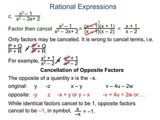 Rational Expressions
Only factors may be canceled. It is wrong to cancel terms, i.e.
P + Q
P + R
=
P + Q
P + R
For example,
x2 + 1
x2 – 2
=
x2 + 1
x2 – 2
The opposite of a quantity x is the –x.
While identical factors cancel to be 1, opposite factors
cancel to be –1, in symbol,
original: y -z x – y v – 4u – 2w
opposite: -y z -x + y or y – x -v + 4u + 2w or …
x
–x
= –1.
c.
x2 – 1
x2 – 3x+ 2
x2 – 1
x2 – 3x+ 2
=
(x – 1)(x + 1)
(x – 1)(x – 2)
1
=
x + 1
x – 2
Factor then cancel
Cancellation of Opposite Factors
 