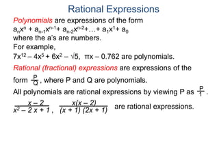 Rational Expressions
For example,
7x12 – 4x5 + 6x2 – 5, πx – 0.762 are polynomials.
Rational (fractional) expressions are expressions of the
form , where P and Q are polynomials.P
Q
Polynomials are expressions of the form
anxn + an-1xn-1+ an-2xn-2+…+ a1x1+ a0
where the a’s are numbers.
All polynomials are rational expressions by viewing P as .
P
1
x – 2
x2 – 2 x + 1 ,
x(x – 2)
(x + 1) (2x + 1)
are rational expressions.
 